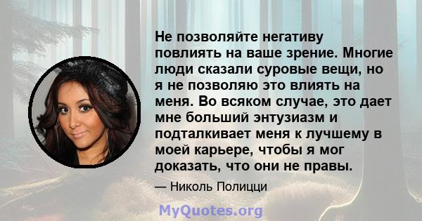 Не позволяйте негативу повлиять на ваше зрение. Многие люди сказали суровые вещи, но я не позволяю это влиять на меня. Во всяком случае, это дает мне больший энтузиазм и подталкивает меня к лучшему в моей карьере, чтобы 