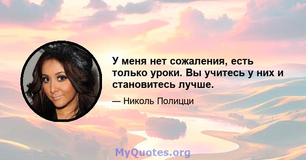 У меня нет сожаления, есть только уроки. Вы учитесь у них и становитесь лучше.