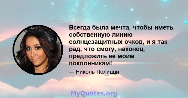 Всегда была мечта, чтобы иметь собственную линию солнцезащитных очков, и я так рад, что смогу, наконец, предложить ее моим поклонникам!