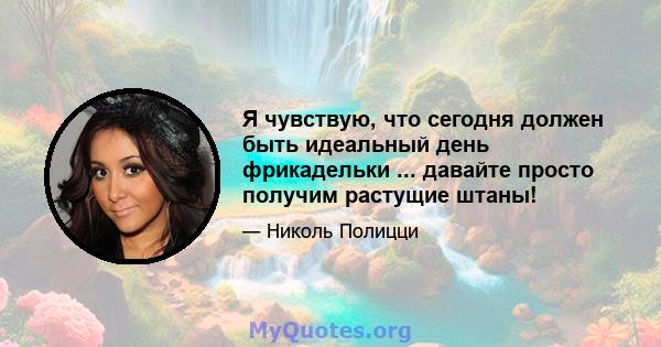 Я чувствую, что сегодня должен быть идеальный день фрикадельки ... давайте просто получим растущие штаны!