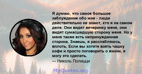 Я думаю, что самое большое заблуждение обо мне - люди действительно не знают, кто я на самом деле. Они видят вечеринку меня, они видят сумасшедшую сторону меня. Но у меня также есть непринужденная сторона. Знаешь, я