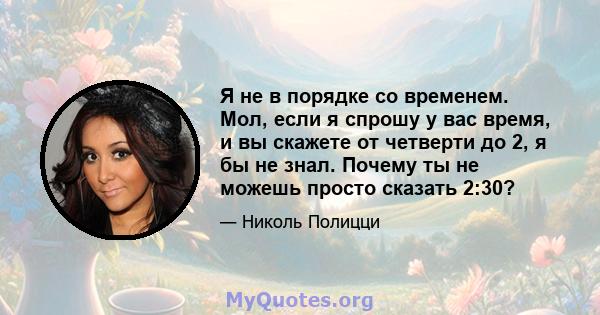 Я не в порядке со временем. Мол, если я спрошу у вас время, и вы скажете от четверти до 2, я бы не знал. Почему ты не можешь просто сказать 2:30?