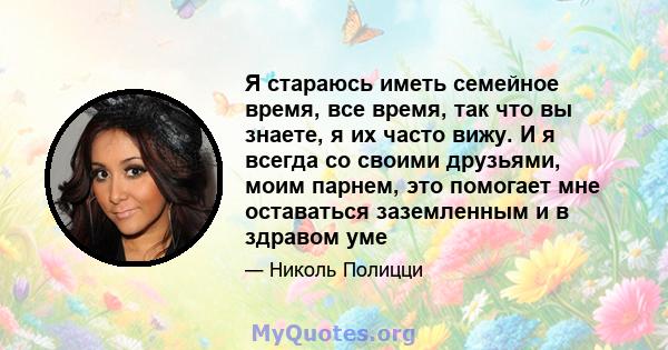 Я стараюсь иметь семейное время, все время, так что вы знаете, я их часто вижу. И я всегда со своими друзьями, моим парнем, это помогает мне оставаться заземленным и в здравом уме