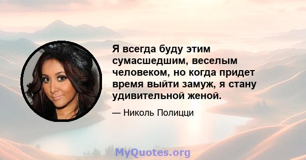 Я всегда буду этим сумасшедшим, веселым человеком, но когда придет время выйти замуж, я стану удивительной женой.