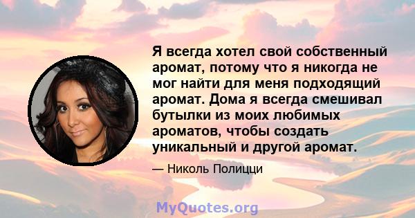 Я всегда хотел свой собственный аромат, потому что я никогда не мог найти для меня подходящий аромат. Дома я всегда смешивал бутылки из моих любимых ароматов, чтобы создать уникальный и другой аромат.