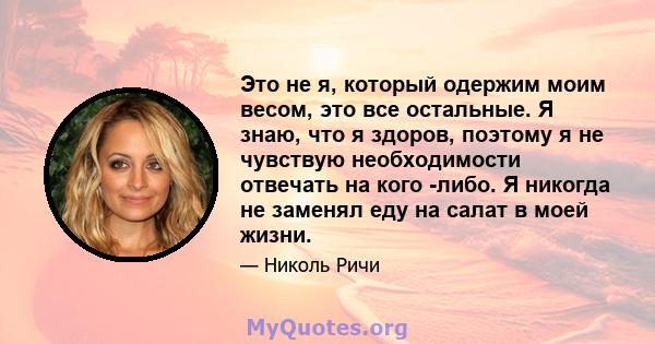 Это не я, который одержим моим весом, это все остальные. Я знаю, что я здоров, поэтому я не чувствую необходимости отвечать на кого -либо. Я никогда не заменял еду на салат в моей жизни.