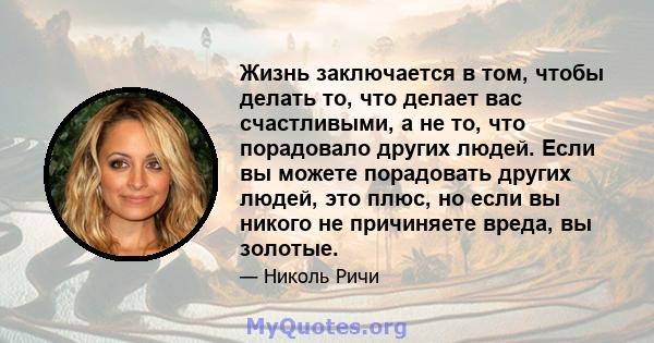 Жизнь заключается в том, чтобы делать то, что делает вас счастливыми, а не то, что порадовало других людей. Если вы можете порадовать других людей, это плюс, но если вы никого не причиняете вреда, вы золотые.