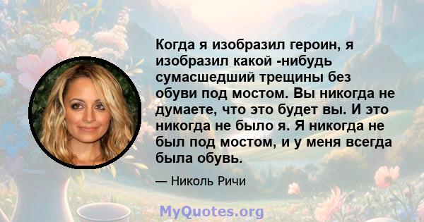 Когда я изобразил героин, я изобразил какой -нибудь сумасшедший трещины без обуви под мостом. Вы никогда не думаете, что это будет вы. И это никогда не было я. Я никогда не был под мостом, и у меня всегда была обувь.