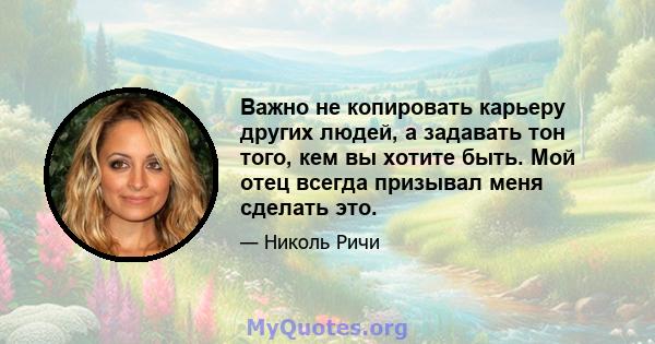 Важно не копировать карьеру других людей, а задавать тон того, кем вы хотите быть. Мой отец всегда призывал меня сделать это.