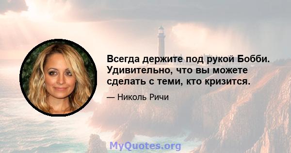 Всегда держите под рукой Бобби. Удивительно, что вы можете сделать с теми, кто кризится.