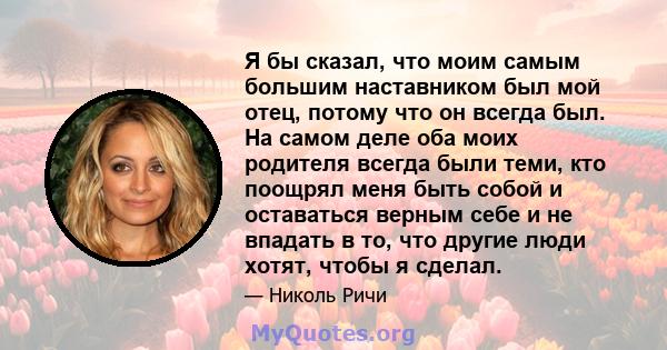 Я бы сказал, что моим самым большим наставником был мой отец, потому что он всегда был. На самом деле оба моих родителя всегда были теми, кто поощрял меня быть собой и оставаться верным себе и не впадать в то, что