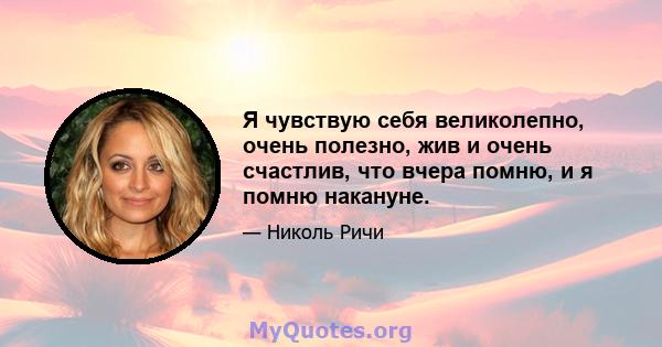 Я чувствую себя великолепно, очень полезно, жив и очень счастлив, что вчера помню, и я помню накануне.