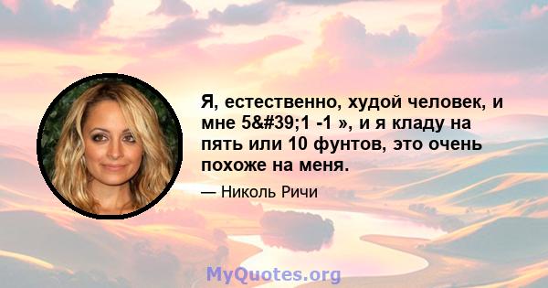 Я, естественно, худой человек, и мне 5'1 -1 », и я кладу на пять или 10 фунтов, это очень похоже на меня.