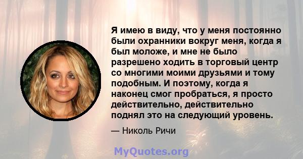 Я имею в виду, что у меня постоянно были охранники вокруг меня, когда я был моложе, и мне не было разрешено ходить в торговый центр со многими моими друзьями и тому подобным. И поэтому, когда я наконец смог пробраться,