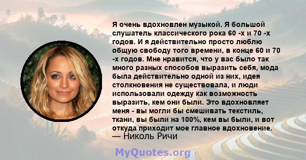 Я очень вдохновлен музыкой. Я большой слушатель классического рока 60 -х и 70 -х годов. И я действительно просто люблю общую свободу того времени, в конце 60 и 70 -х годов. Мне нравится, что у вас было так много разных