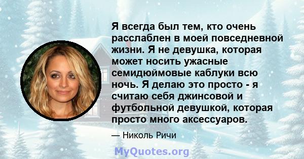 Я всегда был тем, кто очень расслаблен в моей повседневной жизни. Я не девушка, которая может носить ужасные семидюймовые каблуки всю ночь. Я делаю это просто - я считаю себя джинсовой и футбольной девушкой, которая