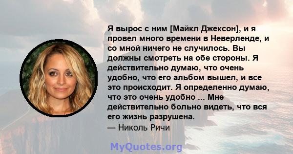 Я вырос с ним [Майкл Джексон], и я провел много времени в Неверленде, и со мной ничего не случилось. Вы должны смотреть на обе стороны. Я действительно думаю, что очень удобно, что его альбом вышел, и все это