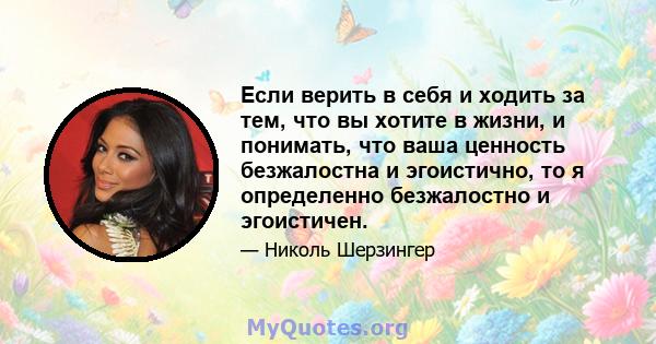 Если верить в себя и ходить за тем, что вы хотите в жизни, и понимать, что ваша ценность безжалостна и эгоистично, то я определенно безжалостно и эгоистичен.