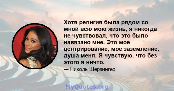 Хотя религия была рядом со мной всю мою жизнь, я никогда не чувствовал, что это было навязано мне. Это мое центрирование, мое заземление, душа меня. Я чувствую, что без этого я ничто.