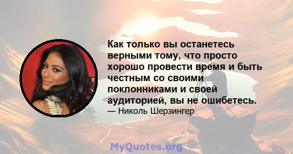 Как только вы останетесь верными тому, что просто хорошо провести время и быть честным со своими поклонниками и своей аудиторией, вы не ошибетесь.