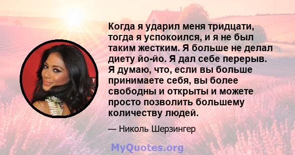 Когда я ударил меня тридцати, тогда я успокоился, и я не был таким жестким. Я больше не делал диету йо-йо. Я дал себе перерыв. Я думаю, что, если вы больше принимаете себя, вы более свободны и открыты и можете просто