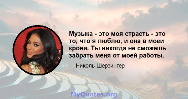 Музыка - это моя страсть - это то, что я люблю, и она в моей крови. Ты никогда не сможешь забрать меня от моей работы.