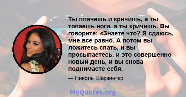 Ты плачешь и кричишь, а ты топаешь ноги, а ты кричишь. Вы говорите: «Знаете что? Я сдаюсь, мне все равно. А потом вы ложитесь спать, и вы просыпаетесь, и это совершенно новый день, и вы снова поднимаете себя.