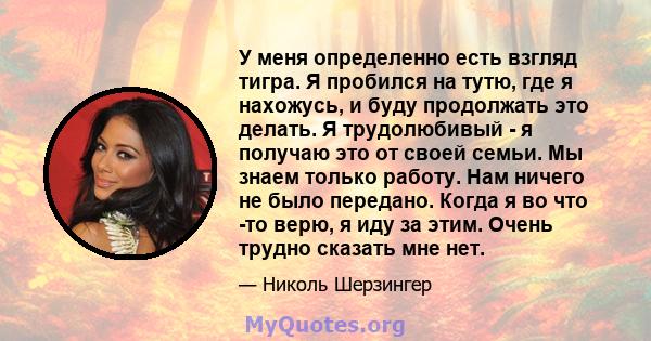 У меня определенно есть взгляд тигра. Я пробился на тутю, где я нахожусь, и буду продолжать это делать. Я трудолюбивый - я получаю это от своей семьи. Мы знаем только работу. Нам ничего не было передано. Когда я во что