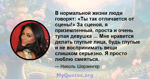 В нормальной жизни люди говорят: «Ты так отличается от сцены!» За сценой, я приземленный, проста и очень тупая девушка ... Мне нравится делать глупые лица, будь глупые и не воспринимать вещи слишком серьезно. Я просто