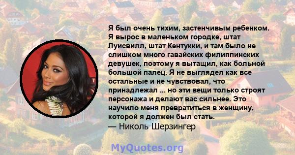 Я был очень тихим, застенчивым ребенком. Я вырос в маленьком городке, штат Луисвилл, штат Кентукки, и там было не слишком много гавайских филиппинских девушек, поэтому я вытащил, как больной большой палец. Я не выглядел 