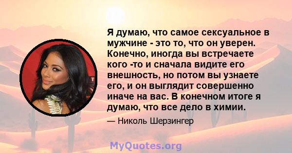 Я думаю, что самое сексуальное в мужчине - это то, что он уверен. Конечно, иногда вы встречаете кого -то и сначала видите его внешность, но потом вы узнаете его, и он выглядит совершенно иначе на вас. В конечном итоге я 