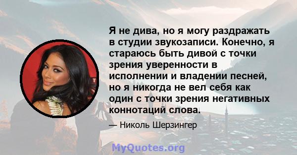 Я не дива, но я могу раздражать в студии звукозаписи. Конечно, я стараюсь быть дивой с точки зрения уверенности в исполнении и владении песней, но я никогда не вел себя как один с точки зрения негативных коннотаций