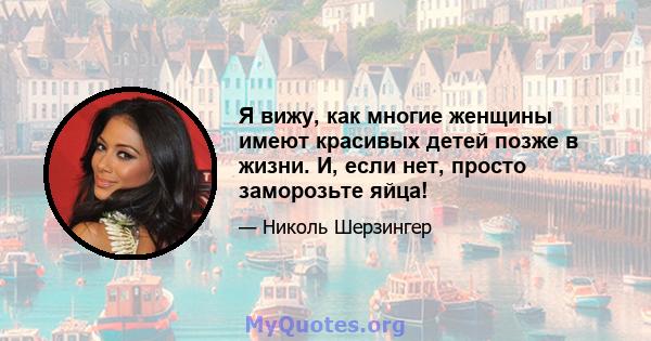 Я вижу, как многие женщины имеют красивых детей позже в жизни. И, если нет, просто заморозьте яйца!