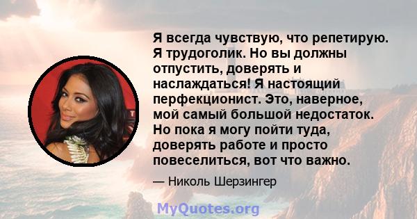 Я всегда чувствую, что репетирую. Я трудоголик. Но вы должны отпустить, доверять и наслаждаться! Я настоящий перфекционист. Это, наверное, мой самый большой недостаток. Но пока я могу пойти туда, доверять работе и