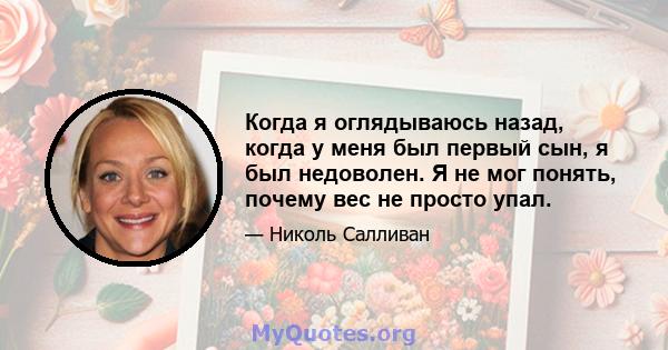 Когда я оглядываюсь назад, когда у меня был первый сын, я был недоволен. Я не мог понять, почему вес не просто упал.