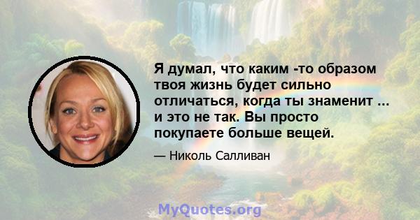 Я думал, что каким -то образом твоя жизнь будет сильно отличаться, когда ты знаменит ... и это не так. Вы просто покупаете больше вещей.