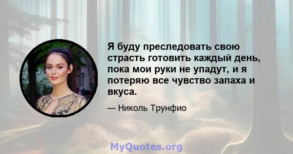 Я буду преследовать свою страсть готовить каждый день, пока мои руки не упадут, и я потеряю все чувство запаха и вкуса.