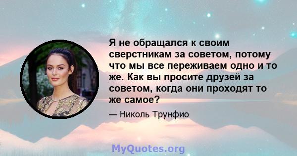 Я не обращался к своим сверстникам за советом, потому что мы все переживаем одно и то же. Как вы просите друзей за советом, когда они проходят то же самое?