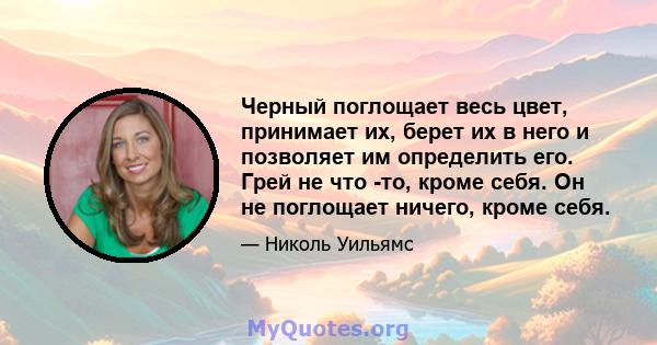 Черный поглощает весь цвет, принимает их, берет их в него и позволяет им определить его. Грей не что -то, кроме себя. Он не поглощает ничего, кроме себя.