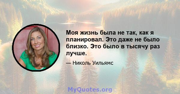 Моя жизнь была не так, как я планировал. Это даже не было близко. Это было в тысячу раз лучше.