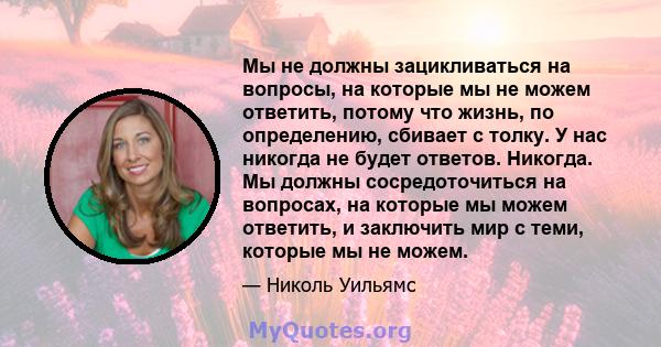 Мы не должны зацикливаться на вопросы, на которые мы не можем ответить, потому что жизнь, по определению, сбивает с толку. У нас никогда не будет ответов. Никогда. Мы должны сосредоточиться на вопросах, на которые мы