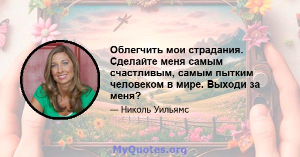 Облегчить мои страдания. Сделайте меня самым счастливым, самым пытким человеком в мире. Выходи за меня?