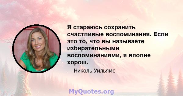 Я стараюсь сохранить счастливые воспоминания. Если это то, что вы называете избирательными воспоминаниями, я вполне хорош.