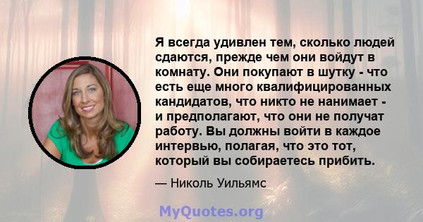 Я всегда удивлен тем, сколько людей сдаются, прежде чем они войдут в комнату. Они покупают в шутку - что есть еще много квалифицированных кандидатов, что никто не нанимает - и предполагают, что они не получат работу. Вы 