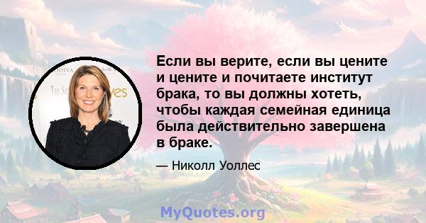 Если вы верите, если вы цените и цените и почитаете институт брака, то вы должны хотеть, чтобы каждая семейная единица была действительно завершена в браке.