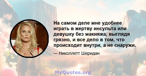 На самом деле мне удобнее играть в жертву инсульта или девушку без макияжа, выглядя грязно, и все дело в том, что происходит внутри, а не снаружи.