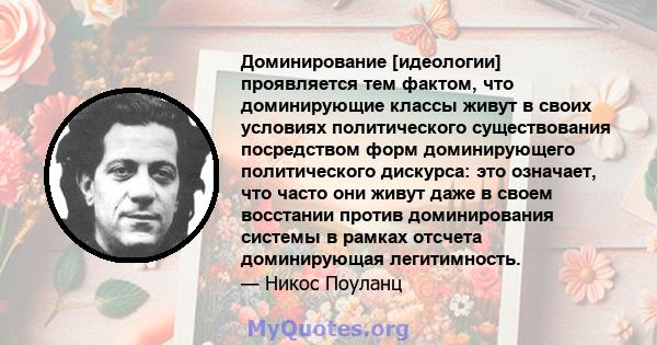 Доминирование [идеологии] проявляется тем фактом, что доминирующие классы живут в своих условиях политического существования посредством форм доминирующего политического дискурса: это означает, что часто они живут даже