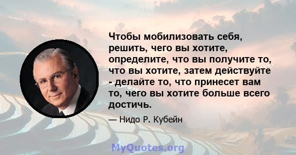 Чтобы мобилизовать себя, решить, чего вы хотите, определите, что вы получите то, что вы хотите, затем действуйте - делайте то, что принесет вам то, чего вы хотите больше всего достичь.