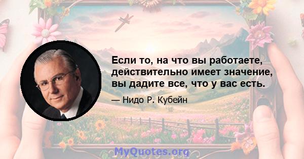 Если то, на что вы работаете, действительно имеет значение, вы дадите все, что у вас есть.