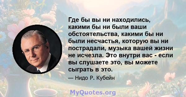 Где бы вы ни находились, какими бы ни были ваши обстоятельства, какими бы ни были несчастья, которую вы ни пострадали, музыка вашей жизни не исчезла. Это внутри вас - если вы слушаете это, вы можете сыграть в это.